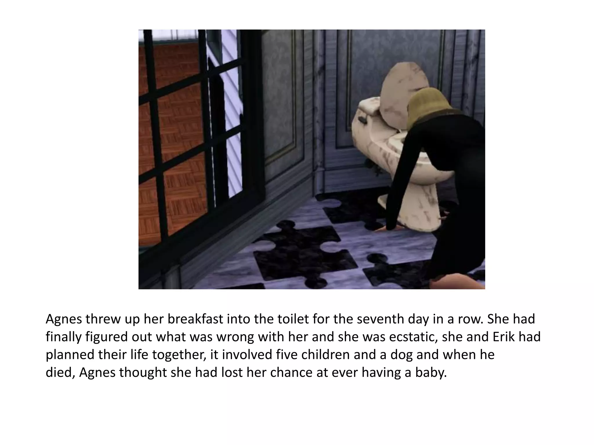 Agnes threw up her breakfast into the toilet for the seventh day in a row. She had
finally figured out what was wrong with her and she was ecstatic, she and Erik had
planned their life together, it involved five children and a dog and when he
died, Agnes thought she had lost her chance at ever having a baby.
 