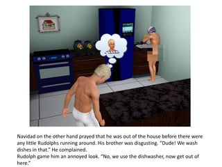 Navidad on the other hand prayed that he was out of the house before there were
any little Rudolphs running around. His brother was disgusting. “Dude! We wash
dishes in that.” He complained.
Rudolph game him an annoyed look. “No, we use the dishwasher, now get out of
here.”
 