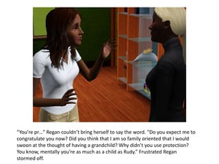 “You’re pr…” Regan couldn’t bring herself to say the word. “Do you expect me to
congratulate you now? Did you think that I am so family oriented that I would
swoon at the thought of having a grandchild? Why didn’t you use protection?
You know, mentally you’re as much as a child as Rudy.” Frustrated Regan
stormed off.
 
