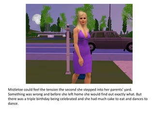 Mistletoe could feel the tension the second she stepped into her parents’ yard.
Something was wrong and before she left home she would find out exactly what. But
there was a triple birthday being celebrated and she had much cake to eat and dances to
dance.
 