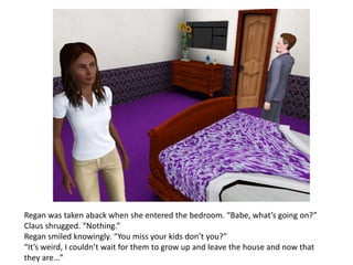 Regan was taken aback when she entered the bedroom. “Babe, what’s going on?”
Claus shrugged. “Nothing.”
Regan smiled knowingly. “You miss your kids don’t you?”
“It’s weird, I couldn’t wait for them to grow up and leave the house and now that
they are…”
 