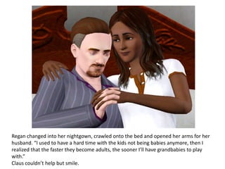 Regan changed into her nightgown, crawled onto the bed and opened her arms for her
husband. “I used to have a hard time with the kids not being babies anymore, then I
realized that the faster they become adults, the sooner I’ll have grandbabies to play
with.”
Claus couldn’t help but smile.
 