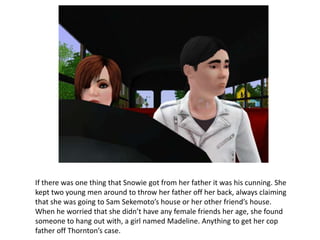 If there was one thing that Snowie got from her father it was his cunning. She
kept two young men around to throw her father off her back, always claiming
that she was going to Sam Sekemoto’s house or her other friend’s house.
When he worried that she didn’t have any female friends her age, she found
someone to hang out with, a girl named Madeline. Anything to get her cop
father off Thornton’s case.
 