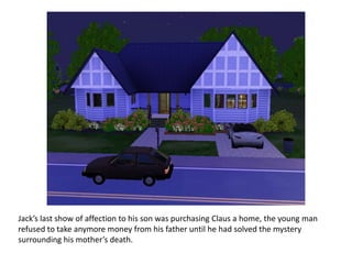Jack’s last show of affection to his son was purchasing Claus a home, the young man
refused to take anymore money from his father until he had solved the mystery
surrounding his mother’s death.
 