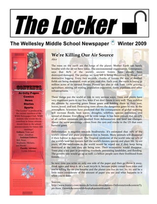 The Locker
The Wellesley Middle School Newspaper                                                                    Winter 2009

                                   We’re Killing Our Air Source  
                                   Alice 
                                    
                                   The  trees  on  the  earth  are  the  lungs  of  the  planet.  Mother  Earth  can  barely 
                                   breathe with the air we have today. The environmental organization, Greenpeace, 
                                   says  that  80%  of  the  world’s  ancient  forests  have  already  been 
                                   destroyed/damaged.  The  portion  we  have  left  is  being  threatened  by  illegal  and 
                                   destructive  logging.  Every  two  seconds,  chunks  of  forests  the  size  of  football 
                                   fields are being destroyed, even as you read this. Each year, the earth is losing 32 
                                   million  acres  of  its  natural  forests.  Forests  are  also  at  risk  from  cattle  grazing, 
  Contents                         agriculture, mining, oil mining, population expansion, dams, pipelines, and other 
                                   infrastructures. 
     Activity Pages                 
        Comics                     These  things  put  the  world  at  risk  in  very  serious  ways.  Trees  and  plants  have 
         News                      very important parts in our live, even if we don’t know it very well. They stabilize 
        Stories                    the  climate  by  removing  green  house  gases  and  holding  them  in  their  root, 
         Sports                    leaves, wood, and soil. Destroying trees allows the dangerous gases to stay in the 
  “The Locker” is produced by      atmosphere.  Scientists  have  predicted  that  the  consequences  of  global  warming 
   the current members of the      will  increase  floods,  heat  waves,  droughts,  wildfires,  species  extinction,  and 
 WMS Newspaper Club. WMS           spread of disease. Everything will be wide range. It has been proven that 20‐25% 
   students who would like to      of  all  carbon  emissions  are  resulted  from  deforestation  and  land  use  changes. 
   contribute to future editions   About  the same percentage comes from  the cars and trucks in  the  US  that emit 
    should listen to the school
                                   harmful gases.  
 announcements for future club
             meetings!              
    Editors: Yuto and              Deforestation  is  negative  towards  biodiversity.  It’s  estimated  that  70%  of  the 
      Alice , Jonathan             world’s animal and plant population live in forests. Many animals will disappear 
        Assistant Editors:         if their habitat is  destroyed.  The Tropical rainforest  of  the world  take  up 12%  of 
    Bill, Noor,                    the world’s land but contain half the world’s known species and plant life. In 100 
    Stephanie, Melanie,
   and Haruki
                                   years,  all  the  rainforests  in  the  world  would  be  wiped  out  if  they  keep  being 
         Faculty Advisor:          destroyed  at  the  rate  they  are  being  now.  Their  ecosystems  would  disappear. 
          Lynne Johnson            Trees play a key part in protecting riverbeds, preventing landslides, and flooding. 
                                   The poverty rate would go up as well. 1.2 billion people earn their livelihood from 
                                   forests. 
                                    
                                   So next time you write on only one side of the paper and then go throw it away, 
                                   think again and keep it, or a least recycle it, because paper comes from trees and 
                                   you’re killing the air you breathe and the planet you live on too. So, try and be a 
                                   little  more  considerate  of  the  amount  of  paper  you  use  and  what  happens  to  it 
                                   when you’re done. 
                                    
                                   Sources: 
                                   http://www.history.com/states.do?action=detail&state=Deforestation&contentTy
                                   pe=State_Generic&contentId=60564&parentId=earth 
 