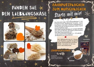 22 23
Finden Sie
den Lieblingskäse Starte mit mir!
Fürs Zahnstein weg: 1Tüte Zahnputzflocken 1:1 mit
kaltgepresstem BIOKokosöl mischen. Seine
Laurinsäure unterstützt natürlich antibakteriell. Es
verteilt sich gut im Mund und kann wirken. Zuerst
sind die Bakterien weg!
NachTagenwirdderMundgeruch weniger.Zahnstein
löst sich nach Wochen. Das dauert unterschiedlich
lang. Bitte etwas geduldig sein.
Je nach Gewicht Ihres Hundes 1,5 – 3 TL abends
als Nachtisch zum Aufschlecken.
Zahnputzflocken
zum Aufschlecken
Getreidefrei
Inhaltsstoffe:
Hüttenkäse, Buchweizen,
Glyzerin, Rapsöl, Kokosöl
Zahnputzflocken
Bestseller
Wie? BIOKokosöl ist bei 25 °C flüssig.
In der Plastikbox ungefähr die gleiche
Menge Zahnputzflocken einrühren.
Haltbar - bis sie leer ist. Sie muss
nicht in den Kühlschrank.
 