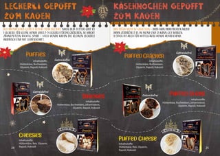 24 25
Leckerli Gepufft
Zum Kauen
Snackies
Cheesies
Als abendliches QCHEFS Ritual sehr beliebt. Nach dem Futter gibt es
1 Leckerli für kleine Hunde oder 2-3 Leckerli für die Größeren. So macht
Zähneputzen richtig Spaß! – Viele Hunde kauen die kleinen Leckerli
akribisch und mit Leidenschaft.
Getreidefrei
Getreidefrei
Inhaltsstoffe:
Hüttenkäse, Buchweizen, Johannisbrot,
Glyzerin, Rapsöl, Kokosöl
Inhaltsstoffe:
Hüttenkäse, Reis, Glyzerin,
Rapsöl, Kokosöl
Inhaltsstoffe:
Hüttenkäse, Buchweizen,
Glyzerin, Rapsöl, Kokosöl
Puffies
KÄseknochen Gepufft
Zum Kauen
Das Stück muss so groß sein – dass man draufbeißen muss!
Dann zerbröselt es im Mund und es kann gut wirken.
½ Stick ist auch für mittelgroße Hunde ausreichend.
Getreidefrei
Getreidefrei
Puffed Sticks
Inhaltsstoffe:
Hüttenkäse, Buchweizen, Johannisbrot,
Glyzerin, Rapsöl, Kokosöl
Inhaltsstoffe:
Hüttenkäse, Buchweizen,
Glyzerin, Rapsöl, Kokosöl
Puffed Cracker
Puffed Cheese
Inhaltsstoffe:
Hüttenkäse, Reis, Glyzerin,
Rapsöl, Kokosöl
 
