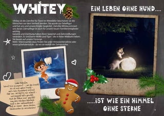 8 9
Whitey
Whitey ist die Zahnfee für Tiere! Im Mittelalter beschützte sie die
Menschen vor dem Verhext werden. Sie wurde zur Fabelfigur
und hat uns und unsere Kinder begleitet. Zahnfee Whitey erinnert
uns daran: Zahnpflege ist auch für unsere neuen Familienmitglieder
wichtig.
Genetik und Züchtung haben ihren Speichel und Zahnstellungen
verändert. Es sind keine Wölfe und Tiger - die in freier Wildbahn leben.
Sie bauen auf unsere Fürsorge.
Mehr Interessantes dazu finden Sie unter #missiontierzähne oder
www.qchefsdental.de - da wo sie wohnt die Zahnputzfee.
Liebe Zahnfee,
hörst Du‘s knuspern? - wie das kracht!
Es ist eine wahre Pracht -
wie‘s mein Hundeherz erfreut.
Hab ‘nen QCHEFS mir erbeut! -
und doppelt hat‘s genutzt:
Auch die Zähne sind geputzt!
Sag dem Nikolaus Bescheid:
Grad in der Weihnachtszeit -
soll er immer daran denken:
Käseknochen zu verschenken!
Ein Leben ohne Hund....
.....ist wie ein Himmel
ohne Sterne
 