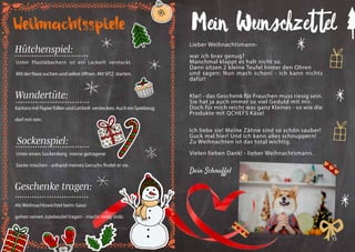14 15
Mein Wunschzettel
Lieber Weihnachtsmann-
war ich brav genug?
Manchmal klappt es halt nicht so.
Dann sitzen 2 kleine Teufel hinter den Ohren
und sagen: Nun mach schon! - ich kann nichts
dafür!
Klar! - das Geschenk für Frauchen muss riesig sein.
Sie hat ja auch immer so viel Geduld mit mir.
Doch für mich reicht was ganz Kleines - so wie die
Produkte mit QCHEFS Käse!
Ich liebe sie! Meine Zähne sind so schön sauber!
Guck mal hier! Und ich kann alles schnuppern!
Zu Weihnachten ist das total wichtig.
Vielen lieben Dank! - lieber Weihnachtsmann.
Dein Schnuffel
Als Weihnachtswichtel beim Gassi
gehen seinen Jutebeutel tragen - macht riesig stolz.
Weihnachtsspiele
Hütchenspiel:
KartonsmitPapierfüllenundLeckerli verstecken.AucheinSpielzeug
darf mit rein.
Sockenspiel:
Unter einen Sockenberg meine getragene
Socke mischen - anhand meines Geruchs findet er sie.
Geschenke tragen:
Wundertüte:
Unter Plastikbechern ist ein Leckerli versteckt.
Mit der Nase suchen und selbst öffnen. Mit SITZ starten.
 
