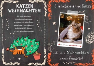 16 17
Weihnachten
Katzen
Mein großer Katzentraum-
ist ein Katzenweihnachtsbaum!
wo ich kann - mit meinen Tatzen -
mal am Stamm - so richtig kratzen!
behängt mit QCHEFS Käse dran-
ok! - auch mal‘ ne Kugel nebendran!
Ein Leben ohne Katze....
ist wie Weihnachten
ohne Familie!
 