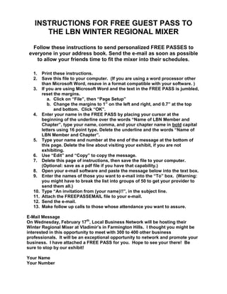 INSTRUCTIONS FOR FREE GUEST PASS TO THE LBN WINTER REGIONAL MIXER Follow these instructions to send personalized FREE PASSES to everyone in your address book. Send the e-mail as soon as possible to allow your friends time to fit the mixer into their schedules.  Print these instructions. Save this file to your computer.  (If you are using a word processor other than Microsoft Word, resave in a format compatible with your software. ) If you are using Microsoft Word and the text in the FREE PASS is jumbled, reset the margins.  Click on “File”, then “Page Setup” Change the margins to 1” on the left and right, and 0.7” at the top and bottom.  Click “OK”. Enter your name in the FREE PASS by placing your cursor at the beginning of the underline over the words “Name of LBN Member and Chapter”, type your name, comma, and your chapter name in bold capital letters using 16 point type. Delete the underline and the words “Name of LBN Member and Chapter”. Type your name and number at the end of the message at the bottom of this page. Delete the line about visiting your exhibit, if you are not exhibiting.  Use “Edit” and “Copy” to copy the message. Delete this page of instructions, then save the file to your computer.  (Optional: save as a pdf file if you have that capability.) Open your e-mail software and paste the message below into the text box. Enter the names of those you want to e-mail into the “To” box.  (Warning: you might have to break the list into groups of 50 to get your provider to send them all.) Type “An invitation from (your name)!!”, in the subject line. Attach the FREEPASSEMAIL file to your e-mail.  Send the e-mail. Make follow up calls to those whose attendance you want to assure.  E-Mail Message On Wednesday, February 17th, Local Business Network will be hosting their Winter Regional Mixer at Vladimir’s in Farmington Hills.  I thought you might be interested in this opportunity to meet with 300 to 400 other business professionals.  It will be an exceptional opportunity to network and promote your business.  I have attached a FREE PASS for you.  Hope to see your there!  Be sure to stop by our exhibit! Your Name Your Number                                      The Local Business Network               Winter Regional Mixer  FREE PASS                                                          The holder of this certificate is entitled to free entry to the Local Business Network Winter Regional Mixer at Vladimir’s, 28125 Grand River Avenue, Farmington Hills, MI 48336 from 9AM to Noon, Wednesday, February 17th.   Join us at this business-to-business networking event as a guest of: AL Crawford ______________________________________________________________ LBN Members Name The Local Business Network Winter Regional Mixer is a business-to-business networking event that is expected to bring together as many as 100 exhibitors and 400 Southeastern Michigan business professionals.  This FREE PASS is valid from 9AM to Noon.  LBN members from 42 chapters and associated business organizations representing over 30,000 members will be inviting guests. Please complete the information below and bring this FREE PASS with you to the mixer.   Exhibitors will begin networking at 8AM.  Visit our website at www.LocBusNet.com for a registration form (exhibits for as little as $75).            Your Name   _________________________________________________________________ Your Business Name __________________________________________________________ Type of Business _____________________________________________________________ Phone _____________________ E-mail Address ____________________________________ FOR MORE INFORMATION ABOUT LBN AND HOW TO PARTICIPATE IN ALL ASPECTS OF THE LBN WINTER REGIONAL MIXER, VISIT www.locbusnet.com OR Call 248-620-6320 