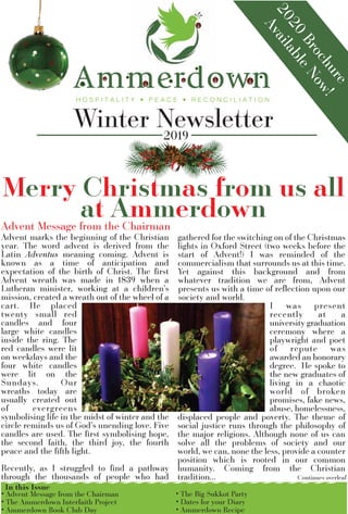 Winter Newsletter
2020
Brochure
AvailableNow!
2019
Merry Christmas from us all
at Ammerdown
• Advent Message from the Chairman
• The Ammerdown Interfaith Project
• Ammerdown Book Club Day
In this Issue
• The Big Sukkot Party
• Dates for your Diary
• Ammerdown Recipe
Advent marks the beginning of the Christian
year. The word advent is derived from the
Latin Adventus meaning coming. Advent is
known as a time of anticipation and
expectation of the birth of Christ. The ﬁrst
Advent wreath was made in 1839 when a
Lutheran minister, working at a children’s
mission, created a wreath out of the wheel of a
cart. He placed
twenty small red
candles and four
large white candles
inside the ring. The
red candles were lit
on weekdays and the
four white candles
were lit on the
Sundays. Our
wreaths today are
usually created out
of evergreens
symbolising life in the midst of winter and the
circle reminds us of God’s unending love. Five
candles are used. The ﬁrst symbolising hope,
the second faith, the third joy, the fourth
peace and the ﬁfth light.
Recently, as I struggled to ﬁnd a pathway
through the thousands of people who had
gathered for the switching on of the Christmas
lights in Oxford Street (two weeks before the
start of Advent!) I was reminded of the
commercialism that surrounds us at this time.
Yet against this background and from
whatever tradition we are from, Advent
presents us with a time of reﬂection upon our
society and world.
I was present
recently at a
university graduation
ceremony where a
playwright and poet
of repute was
awarded an honorary
degree. He spoke to
the new graduates of
living in a chaotic
world of broken
promises, fake news,
abuse, homelessness,
displaced people and poverty. The theme of
social justice runs through the philosophy of
the major religions. Although none of us can
solve all the problems of society and our
world, we can, none the less, provide a counter
position which is rooted in our common
humanity. Coming from the Christian
tradition... Continues overleaf
Advent Message from the Chairman
 