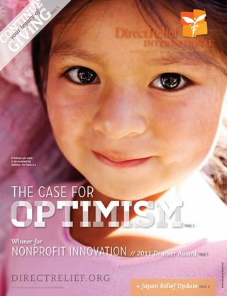 IN y oUE
                                          8
                                       ge
            f

                                     pa
  V legaIcN
                       G
GI youNT
       r
  CO




     A Bolivian girl waits
     to be screened for
     diabetes. For more, p.4.




     THE CASE FOR
     OPTIMISM
     Winner for
                                                                             page 2




     NONPROFIT INNOVATION // 2011 Drucker Award                                       page 7
                                                                                                  William Vazquez for Abbott Fund




     D IRECTRELIEF. O R G
     THIS REPORT WAS PAID FOR BY A GENEROUS BEQUEST   + Japan Relief Update page 6
                                                                   WINTER 2011 DIRECTRELIEF.ORG          1
 