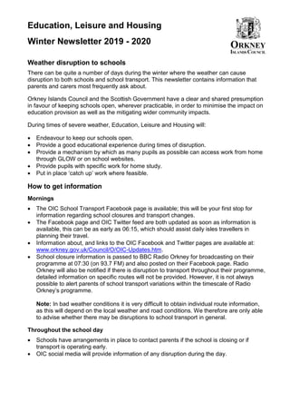 Education, Leisure and Housing
Winter Newsletter 2019 - 2020
Weather disruption to schools
There can be quite a number of days during the winter where the weather can cause
disruption to both schools and school transport. This newsletter contains information that
parents and carers most frequently ask about.
Orkney Islands Council and the Scottish Government have a clear and shared presumption
in favour of keeping schools open, wherever practicable, in order to minimise the impact on
education provision as well as the mitigating wider community impacts.
During times of severe weather, Education, Leisure and Housing will:
• Endeavour to keep our schools open.
• Provide a good educational experience during times of disruption.
• Provide a mechanism by which as many pupils as possible can access work from home
through GLOW or on school websites.
• Provide pupils with specific work for home study.
• Put in place ‘catch up’ work where feasible.
How to get information
Mornings
• The OIC School Transport Facebook page is available; this will be your first stop for
information regarding school closures and transport changes.
• The Facebook page and OIC Twitter feed are both updated as soon as information is
available, this can be as early as 06:15, which should assist daily isles travellers in
planning their travel.
• Information about, and links to the OIC Facebook and Twitter pages are available at:
www.orkney.gov.uk/Council/O/OIC-Updates.htm.
• School closure information is passed to BBC Radio Orkney for broadcasting on their
programme at 07:30 (on 93.7 FM) and also posted on their Facebook page. Radio
Orkney will also be notified if there is disruption to transport throughout their programme,
detailed information on specific routes will not be provided. However, it is not always
possible to alert parents of school transport variations within the timescale of Radio
Orkney’s programme.
Note: In bad weather conditions it is very difficult to obtain individual route information,
as this will depend on the local weather and road conditions. We therefore are only able
to advise whether there may be disruptions to school transport in general.
Throughout the school day
• Schools have arrangements in place to contact parents if the school is closing or if
transport is operating early.
• OIC social media will provide information of any disruption during the day.
 