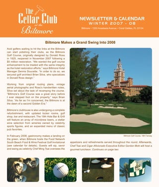 NEWSLETTER & CALENDAR
W I N T E R 2 0 0 7 - 0 8at the
Biltmore • 1200 Anastasia Avenue • Coral Gables, FL 33134
Avid golfers waiting to hit the links at the Biltmore
can start polishing their clubs, as the Biltmore
Golf Course, originally designed by Donald Ross
in 1925, reopened in November 2007 following a
$5 million restoration. “We wanted the golf course
enhancement to be treated with the same integrity
as the hotel restoration efforts,” says Biltmore Hotel
Manager Dennis Doucette. “In order to do so, we
secured golf architect Brian Silva, who specializes
in Donald Ross design.”
Working from original routing plans, vintage
aerial photographs and Ross’s handwritten notes,
Silva set about the task of revamping the course.
“Biltmore’s Golf Course was a great story before
I ever stepped foot on the property,” says Brian
Silva. “As far as I’m concerned, the Biltmore is at
the dawn of a second Golden Era.”
Biltmore’s clubhouse is also undergoing a complete
refurbishment, with updated locker rooms, golf
shop, bar and restaurant. The 19th Hole Bar & Grill
will feature an array of microbrew beers, a stellar
wine selection from wineries owned by celebrity
sports figures, and an expanded menu of classic
pub favorites.
In February 2008, gastronomy makes a landing on
the green, when Biltmore hosts the Food Network
South Beach Food & Wine Festival Golf Invitational
(see calendar for details). Guests will sip, savor
and swing as celebrity Chef Ming Tsai oversees the
appetizers and refreshments served throughout the round. Afterwards,
Chef Tsai and Cigar Aficionado Executive Editor Gordon Mott will host a
gourmet luncheon. Continues on page two
Biltmore Makes a Grand Swing Into 2008
Biltmore Golf Course, 18th Fairway
 