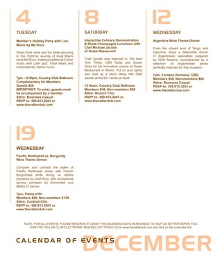 NOTE: FOR ALL EVENTS, PLEASE RESERVE AT LEAST TWO BUSINESS DAYS IN ADVANCE TO HELP US BETTER SERVE YOU.
JOIN THE CELLAR CLUB ELECTRONIC MAILING LIST TODAY! Go to www.thecellarclub.com and click on the subscribe link.
WEDNESDAY
Argentina Wine Theme Dinner
From the vibrant land of Tango and
Gauchos, enjoy a delectable dinner
of Argentinean specialties prepared
by Chef Ascione, accompanied by a
selection of Argentinean wines
perfectly matched for this occasion.
7pm, Fontana (formerly 1200)
Members $69, Non-members $85
Attire: Business Casual
RSVP to: 305.913.3203 or
www.thecellarclub.com
TUESDAY SATURDAY
Interactive Culinary Demonstration
& Deutz Champagne Luncheon with
Chef Michael Jacobs
of Grass Restaurant
Chef Jacobs was featured in The New
York Times, USA Today and Ocean
Drive for his innovative cuisine at Grass
Restaurant in Miami. Put on your apron
and cook up a storm along with Chef
Jacobs at this fun, hands-on feast.
12 Noon, Country Club Ballroom
Members $48, Non-members $60
Attire: Brunch Chic
RSVP to: 305.913.3203 or
www.thecellarclub.com
124 8
19WEDNESDAY
Pacific Northwest vs. Burgundy
Wine Theme Dinner
Compare and contrast the styles of
Pacific Northwest wines with French
Burgundies while dining on dishes
prepared by Chef Ruiz, with exceptional
service overseen by Sommelier and
Maître D’ Verrier.
7pm, Palme d’Or
Members $89, Non-members $109
Attire: Cocktail Chic
RSVP to: 305.913.3203 or
www.thecellarclub.com
DECEMBERC A L E N D A R O F E V E N T S
Member’s Holiday Party with Live
Music by Ma’Duro
Share food, wine and fun while grooving
to the rhythmic sounds of local Miami
band Ma’Duro, melding traditional Cuban
music with Latin jazz, tribal beats and
contemporary dance music.
7pm – 8:30pm, Country Club Ballroom
Complimentary for Members
Guests $20
IMPORTANT: To enter, guests must
be accompanied by a member.
Attire: Business Casual
RSVP to: 305.913.3203 or
www.thecellarclub.com
 