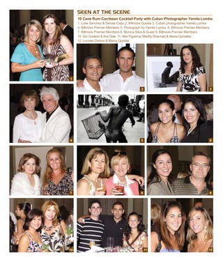 SEEN AT THE SCENE
10 Cane Rum Carribean Cocktail Party with Cuban Photographer Yamila Lomba
1. Luke Sanchez & Denise Capo 2. Biltmore Guests 3. Cuban photographer Yamila Lomba
4. Biltmore Premier Members 5. Photograph by Yamila Lomba 6. Biltmore Premier Members
7. Biltmore Premier Members 8. Monica Silva & Guest 9. Biltmore Premier Members
10. Oui Coulson & Ava Osle 11. Alex Figueroa, Medhy Ghannad & Alexia Gonsalez
12. Lourdes Dinkins & Marivy Quintas
1
4
2
5
7
10 11
9
12
6
3
8
 