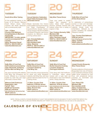 20WEDNESDAY
Italy Wine Theme Dinner
Treat your palate to superb
Italian fare prepared by
native Italian Chef Gaetano
Ascione, perfectly matched with
eclectic wines from a variety of
regions in Italy.
7pm, Fontana (formerly 1200)
Members $69
Non-members $85
Attire: Business Casual
RSVP to: 305.913.3203 or
www.thecellarclub.com
NOTE: FOR ALL EVENTS, PLEASE RESERVE AT LEAST TWO BUSINESS DAYS IN ADVANCE TO HELP US BETTER SERVE YOU.
JOIN THE CELLAR CLUB ELECTRONIC MAILING LIST TODAY! Go to www.thecellarclub.com and click on the subscribe link.
12TUESDAY
Annual Valentine Celebration
Royal-Table Champagne Gala
Winemaker Dinner
Master Sommelier Eric Hemer
hostsastellareveningshowcasing
the Rosé Champagnes of
Laurent-Perrier, Gosset, Henriot,
Veuve Clicquot, Nicolas Feuillatte
and Moët & Chandon, with dinner
creations by Biltmore’s award-
winning culinary team.
7pm, Granada Ballroom
Members $150
Non-members $225
Attire: Black-tie
RSVP to: 305.913.3203 or
www.thecellarclub.com
FEBRUARYC A L E N D A R O F E V E N T S
22FRIDAY
SoBe Wine & Food Fest
Golf Invitational presented by
Cigar Aficionado, Hosted by
Gordon Mott and Ming Tsai
Sip, savor and swing with celebrity
chef Ming Tsai throughout the
round, followed by a luncheon
hosted by Chef Tsai and Cigar
Aficionado’s Gordon Mott.
Biltmore Golf Clubhouse
Registration: 9am
Tee-off: 10am
$2,000 per foursome;
$500 per individual
[not including tax and service fee]
RSVP online to:
www.sobewineandfoodfest.com
5TUESDAY
South Africa Wine Tasting
At this walkabout tasting to the
tunes of DJ Zonzon, discover
South African wines, which
combine Old World classicism
with a contemporary style.
7pm – 8:30pm
Country Club Ballroom
Complimentary to Members
Guests $20
IMPORTANT: To enter, guests
must be accompanied by a
member.
Attire: Business Casual
RSVP to: 305.913.3203 or
www.thecellarclub.com
SATURDAY
SoBe Wine & Food Fest
Barilla Interactive Cooking
Luncheon Hosted by
Chef Ming Tsai
Don’t miss this unique opportunity
to whisk and sauté alongside
celebrity chef Ming Tsai, who has
gained national acclaim for his TV
cooking shows.
11:30am, Country Club
Ballroom, $150 per person
[not including tax and service fee]
Attire: Brunch Chic
RSVP online to:
www.sobewineandfoodfest.com
SUNDAY
SoBe Wine & Food Fest
Barilla Interactive Cooking
Luncheon Hosted by
Chef Ingrid Hoffmann
Cook along with Chef Hoffmann,
a Colombian native whose
recipes with a Latin twist are
showcased in the Food Network
series, Simply Delicioso.
11:30am, Country Club
Ballroom, $150 per person
[not including tax and service fee]
Attire: Brunch Chic
RSVP online to:
www.sobewineandfoodfest.com
23 24
THURSDAY
SoBe Wine & Food Fest
D’Vine Divas Dinner
In celebration of extraordinary
women in food and beverage,
this distinctive dinner features
celebrity female chefs and
winemakers, followed by an
auction benefiting the Diabetes
Research Institute.
7pm, Country Club Ballroom
$300 per person
[not including tax and service fee]
Attire: Cocktail
RSVP online to:
www.sobewineandfoodfest.com
21
27WEDNESDAY
Joseph Drouhin Burgundy
Wine Theme Dinner
Sampleaselectionofhand-picked
Burgundies from one of France’s
most acclaimed producers at this
stellar dinner prepared by Chef
Ruiz, with exceptional service
overseen by Sommelier and
Maître D’ Verrier.
7pm, Palme D’Or
Members $89
Non-members $109
Attire: Cocktail Chic
RSVP to: 305.913.3203 or
www.thecellarclub.com
 