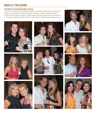 SEEN AT THE SCENE
Old World vs. New World Wine Tasting
1. Biltmore Premier Members & Betsy Reynaldo 2. Liane Ojito & Victor Alvarez 3. Maritza &
Robert Jacobson & guest 4. Biltmore Premier Members 5. Biltmore Premier Members
6. Marcos Azar flanked by Guests 7. Diego Gonzalez & Guest 8. Biltmore Premier Members   
9. Johnathan Gonzalez and Eileen Cata 10. Nea Rodriguez, Michael Scully & Mayra Guerra
2
6
3
4
5
7
8 9 10
1
 