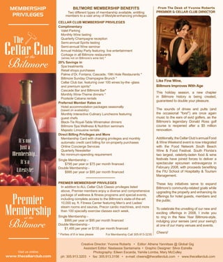 BILTMORE MEMBERSHIP BENEFITS
Two different types of membership available, entitling
members to a vast array of lifestyle-enhancing privileges
CELLAR CLUB MEMBERSHIP PRIVILEGES
Complimentary
Valet Parking
Monthly Wine tasting
Quarterly Champagne reception
Semi-annual Spirits tasting
Semi-annual Wine seminar
Annual Holiday Party featuring live entertainment
Corkage in all Biltmore restaurants
	 (wines not on Biltmore’s wine list) *
20% Savings in
Spa treatments
Retail shops purchases
Palme d’Or, Fontana, Cascade, 19th Hole Restaurants *
Biltmore Sunday Champagne Brunch *
Cellar Club bar, featuring over 100 wines by-the -glass
and premium spirits*
Cascade Bar and Biltmore Bar*
Monthly Wine-Theme dinners *
Poolside Cabana rentals
Preferred Member Rates on
Hotel accommodation packages seasonally
(based on availability)
Monthly Interactive Culinary Luncheons featuring
guest chefs
Black-Tie Royal-Table Winemaker dinners
Biltmore Spa Wellness & Nutrition seminars
Majestic Limousine rentals
Direct Billing Privileges and More
Membership Card with charging privileges and monthly 		
automatic credit card billing for on-property purchases
Online Concierge Services
Quarterly Newsletter
No minimum-spending requirement
Single Membership -
	 $795 per year or $75 per month financed
Double Membership -
	 $995 per year or $95 per month financed
From The Desk of Yvonne Roberts
PREMIER & CELLAR CLUB DIRECTOR
This holiday season, a new chapter
in Biltmore history is being created,
guaranteed to double your pleasure.
The sounds of drives and putts (and
the occasional “fore!”) are once again
music to the ears of avid golfers, as the
Biltmore’s legendary Donald Ross golf
course is reopened after a $5 million
renovation.
Additionally,theCellarClub’sannualFood
& Wine Weekend event is now integrated
with the Food Network South Beach
Wine & Food Festival. South Florida’s
two largest, celebrity-laden food & wine
festivals have joined forces to deliver a
spectacular epicurean extravaganza in
February 2008, with proceeds benefiting
the FIU School of Hospitality & Tourism
Management.
These key initiatives serve to expand
Biltmore’s community-related goals while
upgrading the property and enhancing its
offerings for hotel guests, members and
the public.
To celebrate the unveiling of our new and
exciting offerings in 2008, I invite you
to ring in the New Year Biltmore-style,
indulging your senses (and your swing!)
at one of our many venues and events.
Cheers!
Creative Director: Yvonne Roberts • Editor: Athena Yannitsas @ Global Gig
Assistant Editor: Nastassia Santamaria • Graphic Designer: Silvio Estrella
Photography: Eileen Escarda, Yamila Lomba, Mary McCulley
ph: 305.913.3203 • fax: 305.913.3156 • e-mail: cheers@thecellarclub.com • www.thecellarclub.com
Like Fine Wine,
Biltmore Improves With Age
PREMIER MEMBERSHIP PRIVILEGES
In addition to ALL Cellar Club Classic privileges listed 		
	 above, Premier members enjoy a diverse and comprehensive	
	 package of wellness & fitness programs and special events, 	 	
	 including complete access to the Biltmore’s state-of-the-art 		
	 10,000 sq. ft. Fitness Center featuring Men’s and Ladies’ 		
	 steam rooms and saunas, Precor cardio machines, and more 		
	 than 100 specialty exercise classes each week.
Single Membership -
	 $995 per year or $95 per month financed
Double Membership -
	 $1,495 per year or $135 per month financed
* Parties of 8 or less please
MEMBERSHIP
PRIVILEGES
It’s not
Just a
Membership...
It’s a
Lifestyle!
at the
Visit us online:
www.thecellarclub.com
Premier
Membershipat the
For Membership Call 305-913-3230.
 