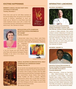 Interactive Culinary Demonstration
& Deutz Champagne Luncheon with
Chef Michael Jacobs of Grass Restaurant
A Johnson & Wales graduate, Chef Jacobs
worked in renown restaurants in Europe and
the US prior to joining Grass Restaurant. Chef
Jacobs and his Asian-American fusion cuisine
have been featured in The New York Times,
USA Today, and Ocean Drive. Put on your
apron and cook up a storm along with Chef
Jacobs at this fun, hands-on feast.
See Calendar for Details
SATURDAY, JANUARY 19
Interactive Culinary Demonstration &
Nicolas Feuillatte Champagne Luncheon
with Chef Willy Hernandez of
Caramelo Restaurant
William Hernandez — known as “Chef Willy”
— offers Italian-Caribbean fusion cuisine
at Caramelo in Coral Gables. A Dominican
Republic native raised in Miami, Chef Willy
graduated from the William’s Culinary Institute
in New York prior to working at Casa Rolandi,
Giacosa and Caffe Vialetto restaurants. Meet
Chef Willy and prepare his delectable dishes
at this festive event. See Calendar for Details
EXCITING HAPPENINGS
SATURDAY, DECEMBER 8
INTERACTIVE LUNCHEONS
Annual Valentine Celebration Royal-Table
Champagne Gala Winemaker Dinner
Tuesday, February 12
Do not miss the most anticipated gala dinner event of the
year! Master Sommelier Eric Hemer, Educational Director
for Southern Wine & Spirits of Florida, hosts this stellar
evening featuring prized all-Rosé Champagne selections
from Laurent-Perrier, Gosset, Henriot, Veuve Clicquot,
Nicolas Feuillatte and Moët & Chandon. Biltmore’s
award-winning culinary team of Chef Roly Cruz-Taura,
Chef Gaetano Ascione, Chef Philippe Ruiz and Pastry
Chef Olivier Rodriguez will each create a course for this
gastronomic feast for the senses.
See Calendar for Details
NICOLAS FEUILLATTE CHAMPAGNE
RECEPTION & PATOU DESORMEAUX
ART EXHIBIT
Tuesday, January 8
A Monte-Carlo native living in Miami, artist Patou
Desormeaux creates large, tactile oil paintings that are
provocative, bold, bright and spontaneous, unleashing
the imagination.
Patou’s artwork is
featured in many
private collections
in the US, Europe and Latin America. Meet
artist Patou while sipping Champagne Nicolas
Feuillatte to the tunes of DJ Zonzon. See
Calendar for Details
MEMBER’S ANNUAL HOLIDAY PARTY WITH
LIVE MUSIC BY MA’DURO
Tuesday, December 4
Share food, wine and fun with fellow members at
the annual Holiday Party, and groove to the rhythmic
sounds of Ma’duro, guaranteed to move you
inside and out. Ma’duro is a local Miami band that
melds traditional Cuban music with a modern flair,
incorporatingLatinjazz,tribalbeatsandcontemporary
dance music. See Calendar for Details
Printemps, Oil on Canvas 84” x 60”
www.patoufineart.com
 