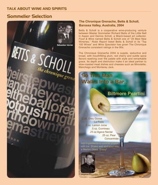 TALK ABOUT WINE AND SPIRITS
Sommelier Selection
Betts & Scholl is a cooperative wine-producing venture
between Master Sommelier Richard Betts of the Little Nell
in Aspen and Dennis Scholl, a Miami-based art collector.
Food & Wine named Betts & Scholl one of “20 Best New
Wineries,” Robb Report listed Betts & Scholl in its “Top
100 Wines” and Wine Spectator has given The Chronique
Grenache consistent ratings in the 90s.
The Chronique Grenache 2004 is supple, seductive and
broad, with mouthfilling plum, red cherry and subtle spice
flavors washing over the palate with style and remarkable
grace. Its depth and distinction make it an ideal partner to
slow-roasted meat dishes and cheeses such as Mimolette,
Manchego and Monterey Jack.
Peartini
Sébastien Verrier
The Chronique Grenache, Betts & Scholl,
Barossa Valley, Australia, 2004
Ingrid Hoffman
So This Man
Walks Into a Bar...
2 oz. Grey Goose
La Poire
.5 oz. Lemon Juice
.5 oz. Cointreau
.25 oz Agave Nectar
.25 oz. Pear
Concentrate
Octavio Gonzalez
Add ingredients to cocktail shaker
with ice. Shake well and pour into
a Martini Glass. Enjoy!
Sébastien Verrier
Biltmore Peartini
 