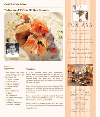 Serves 8
Ingredients
CHEF’S COOKBOOK
Salmone All’ Olio D’oliva Nuovo
2.5 lbs. Salmon Fillet, cubed
1.5 qt. Extra Virgin Olive Oil
.5 qt. Canola Oil
1 lb. Roma Tomatoes
2 oz. Garlic, sliced
3 oz. Basil, chopped
2 oz. Italian Parsley,
chopped
Juice from 2 Lemons
1 lb. Butter
1 cup White Wine
1 cup White Wine Vinegar
2 oz. Shallots
1 oz. Black Peppercorns
1 oz. Chives, chopped
In a pot, combine lemon juice, peppercorns,
shallots, wine and vinegar and bring to a boil, reducing
the liquid to 1/3. Strain and set in a mixing bowl; add
softened butter and whisk until the butter is
completely absorbed and the mixture is cream-like.
Set butter mix aside.
Dice the Roma tomatoes and discard all seeds. Mix
garlic, parsely and basil with tomatoes and add extra
virgin olive oil (to taste). Season with salt and pepper
and set aside.
Bring .5 quart of extra virgin olive oil and .5 quart of
canola oil to low heat (122°F). Infuse cubed salmon for
5 minutes, then remove, strain and dry.
Arrange salmon on middle of plate. Pour the butter
mix around salmon and garnish with tomato salsa and
chopped chives.
Fontana Executive Chef
Gaetano Ascione
PREMIUM WINES
SUMPTUOUS BREEZES
UNFORGETTABLE EATS
Exquisite Italian Cuisine
and Grilled Specialties
e
Extensive Wine List Showcasing
Selections From Around The World
FONTANA
EXECUTIVE CHEF
GAETANO ASCIONE
OPEN DAILY
6:30 AM TO 10:30 PM
RESERVATIONS
305.913.3200
BILTMORE
1200 ANASTASIA AVENUE
CORAL GABLES, FL 33134
Procedure
 