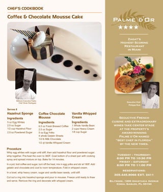 CHEF’S COOKBOOK
Coffee & Chocolate Mousse Cake
Serves 8
Hazelnut Sponge
Ingredients
5 oz Egg Whites
2.5 oz Sugar
1/2 cup Hazelnut Flour
2.5 oz Powdered Sugar
Procedure
Whip egg whites with sugar until stiff, then add hazelnut flour and powdered sugar;
whip together. Pre-heat the oven to 360F. Coat bottom of a sheet pan with cooking
spray and spread mixture on top. Bake for 14 minutes.
In a pot, boil coffee and sugar, turn off the heat, mix in egg yolks and stir at 180F. Add
gelatin and chocolate and cool to room temperature. Fold in whipped cream.
In a bowl, whip heavy cream, sugar and vanilla bean seeds, until stiff.
Cut out a ring into hazelnut sponge and pour in mousse. Freeze until ready to thaw
and serve. Remove the ring and decorate with whipped cream.
Executive Chef
Philippe Ruiz
Zagat’s
Highest Scoring
Restaurant
in Miami
★★★★
TUESDAY – THURSDAY:
6:00 PM TO 10:30 PM
FRIDAY – SATURDAY
6:00 PM TO 11:00 PM
RESERVATIONS:
305.445.8066 EXT. 2411
Biltmore, 1200 Anastasia Avenue
Coral Gables, FL 33134
Seductive French
cuisine and extraordinary
wines take center stage
at the property’s
award-winning
Palme d’Or named
“best chef in florida”
by the new times.
Coffee Chocolate
Mousse
Ingredients
6.5 oz Fresh Brewed Coffee
2.5 oz Sugar
5 oz Egg Yolks
4 whole Gelatin Sheets
1/2 lb Milk Chocolate
1/2 qt Vanilla Whipped Cream
Biltmore Executive Pastry
Chef Olivier Rodriguez
Vanilla Whipped
Cream
Ingredients
1 Whole Vanilla Bean
2 cups Heavy Cream
1/8 cup Sugar
 
