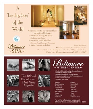 Please visit Biltmorespa.com or call 305.913.3187
A
“Leading Spa”
of the
World
Aquatics
Body Sculpting
Boot Camp
Cardio Ball
Circuit Training
Just Sweat
Karate
Kick boxing
Meditation
Pilates
Rockin’ Ball
Spinning
Stretch
Thai Chi
Video Sync
Yoga
Zumba
and many more …
For further information please visit
BiltmoreFitness.com or call 305-913-3230
“Top 10 Hotel
Fitness Center”
Men’s Fitness
Magazine
• Hosting Miami’s leading fitness classes...
more than 100 per week!
• Membership includes full pool access
• Expansive weight room with Precor equipment
• Cardio Theatre monitors
• Johnny G Spin bikes
Monday through Friday
When making a reservation, please mention this promotion.
Offer not valid with any other discount programs, and based on availability and subject to change.
We invite you to experience these
exclusive offerings...
	 ~ 50-Minute Massage, 99 dollars
	 (Swedish or Deep Tissue)
	 ~ 50-Minute Facial, 99 dollars
	 (European Deep Cleansing or Aromassage)
	 ~ Mango Pedicure, 50 dollars
 