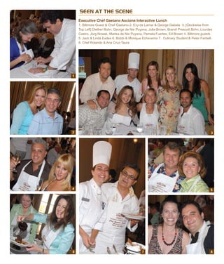 SEEN AT THE SCENE
Executive Chef Gaetano Ascione Interactive Lunch
1. Biltmore Guest & Chef Gaetano 2. Evy de Lamar & George Gabela 3. [Clockwise from
Top Left] Diether Bohn, George de Nie Puyana, Julia Brown, Brandi Prescott Bohn, Lourdes
Castro, Jorg Nowak, Marika de Nie Puyana, Pamela Fuertes, Ed Brown 4. Biltmore guests
5. Jack & Linda Eades 6. Bobbi & Monique Echeverria 7. Culinary Student & Peter Fardelli
8. Chef Rolando & Ana Cruz-Taura
1
2
4
6 7 8
5
3
 