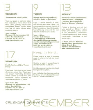 SATURDAY
Interactive Culinary Demonstration
& Perrier-Jouët Champagne
Luncheon with Chef Mario
Camia of Biltmore’s Fontana
Prepare a delicious lunch at your
table guided by Biltmore’s native
Italian Chef Mario Camia, winner
of the International Gastronomic
Festival in Mexico City, while sipping
Perrier-Jouët Champagne at this
festive event.
12 Noon, Granada Ballroom
Members $52, Non-members $65
Attire: Brunch Chic
RSVP to: 305.913.3203 or
www.thecellarclub.com
TUESDAY
Member’s Annual Holiday Party
with Live Music by Outereach
Enjoy a festive evening of wine,
food and fun with fellow Cellar Club
members while grooving to rhythms of
Miami’s acclaimed band Outereach,
fusing 80s pop tunes and 90s rock
riffs with electronic dance beats.
7pm – 8:30pm,
Country Club Ballroom
Complimentary for Members
Guests $25 (2 guest per member,
must be accompanied by a member)
Attire: Business Casual
RSVP to: 305.913.3203 or
www.thecellarclub.com
133 9
17
WEDNESDAY
Pacific Northwest Wine Theme
Dinner
Experience the unique varietal styles
of premium wines from Washington
and Oregon matched by delectable
dishes created by Chef Ruiz, with
exceptional service overseen by
Sommelier and Maître D’ Verrier.
7pm, Palme d’Or
Members $89, Non-members $109
Attire: Cocktail Chic
RSVP to: 305.913.3203 or
www.thecellarclub.com
DECEMBERC ALE N DAR O F EVE N TS
WEDNESDAY
Tuscany Wine Theme Dinner
Treat your palate to authentic Italian
fare prepared by native Italian Chef
Mario Camia, perfectly matched with
hand-picked eclectic Tuscan wines
from one of Italy’s premier wine-
producing regions.
7pm, Fontana
Members $79, Non-members $99
Attire: Business Casual
RSVP to: 305.913.3203 or
www.thecellarclub.com
Please reserve at least 2 business
days in advance to help us better
serve you.
Must be at least 21 years of age to
attend any Cellar Club Event.
Limit 2 guests per membership for all
tastings and receptions.
Join the Cellar Club Electronic Mailing
list today at www.thecellarclub.com
and click on the subscribe link.
K e e p I n M i n d . . .
 