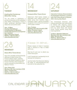 TUESDAY
Anything But Chardonnay
White Wine Tasting
You are invited to experience a
journey of discovery at this walkabout
wine tasting, showcasing a range of
highly acclaimed alternative white
wines from around the world.
7pm – 8:30pm,
Country Club Ballroom
Complimentary to Members,
Guests $25 (must be accompanied
by a member)
Attire: Business Casual
RSVP to: 305.913.3203 or
www.thecellarclub.com
JANUARY
6
28
14WEDNESDAY
Campania Wine Theme Dinner
Italian-born Chef Camia creates a
delectable menu artfully paired with
stellar wines from Southern Italy’s
Campania region, gaining worldwide
recognition for its revival of premium
native grape varieties.
7pm, Fontana
Members $79, Non-members $99
Attire: Business Casual
RSVP to: 305.913.3203 or
www.thecellarclub.com
WEDNESDAY
Alsace Wine Theme Dinner
Savor the versatility and food-friendly
attributes of select wines from
France’s Alsace region, perfectly
paired with dishes created by native
French Chef Ruiz with exceptional
service overseen by Sommelier and
Maître D’ Verrier.
7pm, Palme D’Or
Members $89, Non-members $109
Attire: Cocktail Chic
RSVP to: 305.913.3203 or
www.thecellarclub.com
SATURDAY
Interactive Culinary Demonstration
& Champagne Pommery Luncheon
with Chef Julius Brown of Kitchen
305 in Sunny Isles Beach
Sip Champagne Pommery while
cooking along with Chef Julius Brown
of Kitchen 305, featuring eclectic
cuisine melding Tex-Mex influences
from his native Texas with tropical
South Florida accents using fresh,
local ingredients.
12 Noon, Alhambra Ballroom
Members $52, Non-members $65
Attire: Brunch Chic
RSVP to: 305.913.3203 or
www.thecellarclub.com
24
C ALE N DAR O F EVE N TS
Please reserve at least 2 business
days in advance to help us better
serve you.
Must be 21 and over to attend any
Cellar Club Event.
Limit 2 guests per membership for all
tastings and receptions.
Join the Cellar Club Electronic Mailing
list today at www.thecellarclub.com
and click on the subscribe link.
K e e p I n M i n d . . .
 