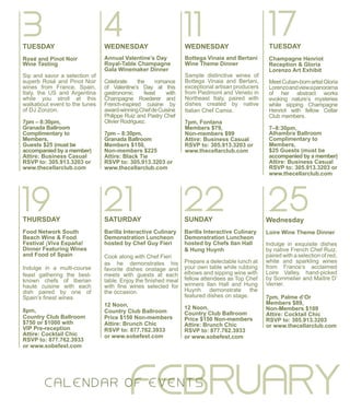 11WEDNESDAY
Bottega Vinaia and Bertani
Wine Theme Dinner
Sample distinctive wines of
Bottega Vinaia and Bertani,
exceptional artisan producers
from Piedmont and Veneto in
Northeast Italy, paired with
dishes created by native
Italian Chef Camia.
7pm, Fontana
Members $79,
Non-members $99
Attire: Business Casual
RSVP to: 305.913.3203 or
www.thecellarclub.com
4WEDNESDAY
Annual Valentine’s Day
Royal-Table Champagne
Gala Winemaker Dinner
Celebrate the romance
of Valentine’s Day at this
gastronomic feast with
Champagne Roederer and
French-inspired cuisine by
award-winningChefdeCuisine
Philippe Ruiz and Pastry Chef
Olivier Rodriguez.
7pm – 8:30pm,
Granada Ballroom
Members $150,
Non-members $225
Attire: Black Tie
RSVP to: 305.913.3203 or
www.thecellarclub.com
FEBRUARYC ALE N DAR O F EVE N TS
17TUESDAY
Champagne Henriot
Reception & Gloria
Lorenzo Art Exhibit
MeetCuban-bornartistGloria
Lorenzoandviewapanorama
of her abstract works
evoking nature’s mysteries
while sipping Champagne
Henriot with fellow Cellar
Club members.
7–8:30pm,
Alhambra Ballroom
Complimentary to
Members,
$25 Guests (must be
accompanied by a member)
Attire: Business Casual
RSVP to: 305.913.3203 or
www.thecellarclub.com
3TUESDAY
Rosé and Pinot Noir
Wine Tasting
Sip and savor a selection of
superb Rosé and Pinot Noir
wines from France, Spain,
Italy, the US and Argentina
while you stroll at this
walkabout event to the tunes
of DJ Zonzon.
7pm – 8:30pm,
Granada Ballroom
Complimentary to
Members,
Guests $25 (must be
accompanied by a member)
Attire: Business Casual
RSVP to: 305.913.3203 or
www.thecellarclub.com
19THURSDAY
Food Network South
Beach Wine & Food
Festival ¡Viva España!
Dinner Featuring Wines
and Food of Spain
Indulge in a multi-course
feast gathering the best-
known chefs of Iberian
haute cuisine with each
dish paired by one of
Spain’s finest wines.
8pm,
Country Club Ballroom
$750 or $1000 with
VIP Pre-reception
Attire: Cocktail Chic
RSVP to: 877.762.3933
or www.sobefest.com
21SATURDAY
Barilla Interactive Culinary
Demonstration Luncheon
hosted by Chef Guy Fieri
Cook along with Chef Fieri
as he demonstrates his
favorite dishes onstage and
meets with guests at each
table. Enjoy the finished meal
with fine wines selected for
the occasion.
12 Noon,
Country Club Ballroom
Price $150 Non-members
Attire: Brunch Chic
RSVP to: 877.762.3933
or www.sobefest.com
22SUNDAY
Barilla Interactive Culinary
Demonstration Luncheon
hosted by Chefs Ilan Hall
& Hung Huynh
Prepare a delectable lunch at
your own table while rubbing
elbows and sipping wine with
fellow attendees as Top Chef
winners Ilan Hall and Hung
Huynh demonstrate the
featured dishes on stage.
12 Noon,
Country Club Ballroom
Price $150 Non-members
Attire: Brunch Chic
RSVP to: 877.762.3933
or www.sobefest.com
25Wednesday
Loire Wine Theme Dinner
Indulge in exquisite dishes
by native French Chef Ruiz,
paired with a selection of red,
white and sparkling wines
from France’s acclaimed
Loire Valley, hand-picked
by Sommelier and Maître D’
Verrier.
7pm, Palme d’Or
Members $89,
Non-Members $109
Attire: Cocktail Chic
RSVP to: 305.913.3203
or www.thecellarclub.com
 