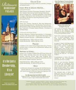 From The Desk of Yvonne Roberts
PREMIER & CELLAR CLUB DIRECTOR
I am proud to announce Palme d’Or
has received the highest accolades
bestowed by the prestigious Zagat
guide, whose ratings are based entirely
on consumer-generated reviews.
Palme d’Or is featured in Zagat’s Top
List in several categories: Decor,
Food, French, Hotel Dining, Quiet
Conversation, Romantic, Service and
Wine List.
As stated in Zagat’s 2009 Miami/South
Florida guide “…life doesn’t get better
than at this luxurious, sophisticated
Biltmore Hotel restaurant…Chef
Philippe Ruiz’s menu of New French
small plates brings new meaning to the
word flavor, the wine list is excellent and
the formal, intelligent and well-trained
personnel are rated No. 1 for Service
in Miami.”
Congratulations to Palme d’Or team
members for their uncompromising,
passionate devotion to quality!
Maître D’ and Sommelier Sébastien
Verrier leads the exceptional dining
room team while Chef Philippe Ruiz
and his talented culinary staff create
award-winning cuisine, with a sweet
finale provided by Pastry Chef Olivier
Rodriguez’s delectable desserts.
Our dedicated team at Palme d’Or
awaits your next visit to offer you the
best dining experience in South Florida.
See you at Palme d’Or!
Cheers!
Creative Director: Yvonne Roberts • Editor: Athena Yannitsas @ Global Gig
Graphic Designers: Silvio Estrella, Nastassia Santamaria
Photography: Eileen Escarda, Yamila Lomba • Photo Editor: Tony Espinosa
phone: 305.913.3203 • fax: 305.913.3156 • e-mail: cheers@thecellarclub.com
Palme d’Or at the Top
of Zagat’s Top List
Cellar Club
A social and diverse package of Biltmore amenities, privileges
and special events.
Food, Wine & Leisure Lifestyle…
Complimentary
Valet Parking l Quarterly Champagne Reception l Monthly
Wine Tasting l Semi-Annual Spirits Tastings & Seminars
Waived Corkage Fee** l Quarterly Newsletter l Direct Billing
Privileges l Membership Card with Monthly Automatic Credit
Card Billing l No Minimum Spending Required l Online
Concierge Services
20% Savings
Palme d’Or, Fontana, Cascade & 19th Hole Restaurants*
Sunday Champagne Brunch* l Monthly Wine-Theme Dinners*
Biltmore Bar & Cellar Club Bar featuring 100 Wines-by-Glass
Spa Treatments l Poolside Cabana Rentals l Purchases at
all Retail Shops
Preferred Member Rates
Monthly Interactive Cooking Demonstration & Champagne
Luncheon with Guest Chefs l Royal-Table Winemaker Gala
Majestic Limousine Services l GableStage at the Biltmore
Single Membership - $795 or $75 per month
Couple Membership - $995 or $95 per month
Premier
In addition to ALL Cellar Club privileges listed above, Premier
members enjoy a diverse and comprehensive wellness and
fitness program.
Wellness & Fitness...
Access to our 10,000sq. ft State-of-the-Art Fitness Center with
Precor cardio machines. More than 100 specialty classes:
Aerobics, Spinning, Zumba, Yoga, Body Sculpting, Boot
Camp & Aquatics held at our World Renowned Biltmore Pool
Semi-annual ‘Health & Nutrition’ Seminars
Single Membership - $995 or $95 per month
Couple Membership - $1,495 or $135 per month
Golf
As Biltmore’s ultimate club package, the Golf Membership
upgrade offers ALL the benefits of Premier Membership
plus special access to Biltmore’s legendary Signature Golf
Course and Clubhouse.
For Membership Call 305.913.3230
*Parties of 8 or less **Exclusive to wines not on Biltmore wine list
Must be 21 years of age to attend Cellar Club events
It’sNotJusta
Membership...
It’sa
Lifestyle!
MEMBERSHIP
PACKAGES
at the
Visit us online
www.thecellarclub.com
 