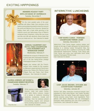 E X C ITI N G H A P P E N I N G S
I N TERA C TIVE LU N C H EO N S
Deep Blue Sea
It’s the most awaited party of the year!
Celebrate with fellow Cellar Club members at this
festiveeveningfeaturingeclecticwinesfromaround
the world and delicious hors d’oeuvres. Spread the
holiday cheer with a toast while grooving to the
rhythmic sound and high-energy show of Miami’s
acclaimed band Outereach, fusing 80s pop tunes
and 90s rock riffs with electronic dance beats that
move you inside and out. See Calendar for details
Members Holiday Party
With live music by Outereach
Tuesday, December 9
Celebrate the romance of Valentine’s Day
in grand style with Champagne Roederer,
one of the few family-owned prestige
Champagne houses in France.
Regale your senses with the French-
inspired menu created for this ocassion
by Biltmore’s award-winning French-born
culinary duo, Palme d’Or Chef de Cusine
Philippe Ruiz and Pastry Chef Olivier
Rodriguez. See Calendar for details
Annual Valentine’s Day
Royal-Table Champagne
Louis Roederer Gala
Winemaker Dinner
Wednesday, February 4
Italian-born Chef Camia began making pastas and
breads at the age of eight alongside his grandmother,
leading to a culinary career throughout Italy, the
Caribbean and the US, in addition to winning the 1998
International Gastronomic Festival. Cook along with
Chef Camia and enjoy your self-made lunch while
sipping Champagne Perrier-Jouët.
See Calendar for details
Chef Mario Camia - Fontana
Champagne Perrier-Jouët
Saturday, December 13
Kitchen 305 offers distinctive American-eclectic fare
prepared by Chef Julius Brown, who melds Tex-Mex
influences from his native Texas with tropical South
Florida accents using fresh, local ingredients. Rub
elbows with fellow attendees and sip Champagne
Pommery while preparing your own lunch guided by
Chef Brown. See Calendar for details
Chef Julius Brown- Kitchen 305
Champagne pommery
Saturday, January 24
Gloria Lorenzo art Exhibit &
Champagne HENRIOT reception
Tuesday, February 17
While sipping a glass of Champagne
Henriot, meet and greet Cuban-
born artist Gloria Lorenzo, master
of a variety of mediums including
ceramics, sculptures, murals and
paintings. View her abstract artwork
incorporating organic and sensual
forms evoking nature’s mysteries.
See Calendar for details
 