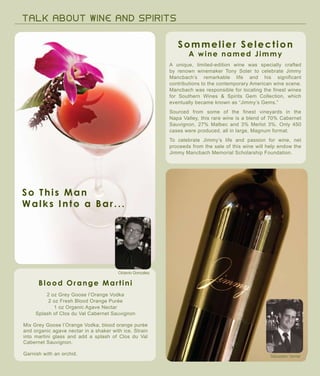 TALK A B OUT WI N E A N D S P IRITS
Blood Orange Martini
So This Man
Walks Into a Bar...
Sébastien Verrier
Octavio Gonzalez
Sommelier Selection
A wine named Jimmy
A unique, limited-edition wine was specially crafted
by renown winemaker Tony Soter to celebrate Jimmy
Mancbach’s remarkable life and his significant
contributions to the contemporary American wine scene.
Mancbach was responsible for locating the finest wines
for Southern Wines & Spirits Gem Collection, which
eventually became known as “Jimmy’s Gems.”
Sourced from some of the finest vineyards in the
Napa Valley, this rare wine is a blend of 70% Cabernet
Sauvignon, 27% Malbec and 3% Merlot 3%. Only 450
cases were produced, all in large, Magnum format.
To celebrate Jimmy’s life and passion for wine, net
proceeds from the sale of this wine will help endow the
Jimmy Mancbach Memorial Scholarship Foundation.
2 oz Grey Goose l’Orange Vodka
2 oz Fresh Blood Orange Purée
1 oz Organic Agave Nectar
Splash of Clos du Val Cabernet Sauvignon
Mix Grey Goose l’Orange Vodka, blood orange purée
and organic agave nectar in a shaker with ice. Strain
into martini glass and add a splash of Clos du Val
Cabernet Sauvignon.
Garnish with an orchid.
 