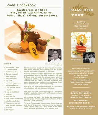 C H E F ’ S C OOK B OOK
Roasted Venison Chop
Baby Porcini Mushroom, Carrot,
Potato “Shoe” & Grand Veneur Sauce
Biltmore Executive Chef de Cuisine
Philippe Ruiz
Combine venison chops with red wine, celery, carrots,
leek, onion, bay leaf, black peppercorns and juniper
berries. Marinate in refrigerator for 24 hours.
Remove venison chops from the marinade and separate
the vegetables from the red wine. In a sauce pan with
2 tbsps. olive oil, sauté the smoked bacon with the
vegetables; add flour and stir, then add red wine. Add
the veal stock and cook for one hour at low heat until
sauce develops a nice medium-thick consistency. Strain
sauce and set aside. Check the seasoning.
In a sauté pan, sear porcini mushrooms in 1 tbsp. olive
oil and season with salt & pepper. Set aside.
In a sauté pan, sear the venison chops in 1 tbsp. olive
oil plus 1 tsp. butter, season with salt & pepper and cook
until desired doneness.
In the same pan add 1 tsp. butter and reheat baby
carrots, potato “shoes” and porcini mushrooms for two
minutes. Check seasoning.
To serve: Place venison chop in center of plate. Arrange
one carrot, one porcini mushroom, and one potato
“shoe” around chop. Add 1 tbsp. butter to the warm
sauce and ladle sauce on the top of venison chop.
Sébastien Verrier &
Philippe Ruiz
Zagat’s
Highest Rated
Restaurant
in Miami
★★★★
TUESDAY – THURSDAY:
6:00 PM TO 10:30 PM
FRIDAY – SATURDAY
6:00 PM TO 11:00 PM
RESERVATIONS:
305.445.8066 EXT. 2411
Biltmore, 1200 Anastasia Avenue
Coral Gables, FL 33134
Seductive French
cuisine and extraordinary
wines take center stage
at Palme d’Or
“Four Stars”
The Miami Herald
“best chef in florida”
the new times
Serves 4
4 6-oz Venison Chops
1/2 Liter Red Wine
1 Stalk Celery, chopped
2 Carrots, chopped
1 Leek, chopped
1 Onion, chopped
1 Bay Leaf
1 tsp Black Peppercorns
1 tsp Juniper Berries
1/2 cup Smoked Bacon,
cubed
1/2 cup oz Veal Stock
2 tsp Flour
4 tbsp Olive Oil
4 Small Porcini Mushrooms
4 Baby Carrots, boiled
2 Potatoes, cut into four
“shoe shapes” & roasted
3 tsp Butter
Salt & Pepper
 