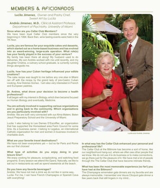 Since when are you Cellar Club Members?
We have been loyal Cellar Club members since the very
beginning in 1994. Back then, wine tasting events were held in the
7th floor.
Lucila, you are famous for your exquisite cakes and desserts,
which started out as a home-based business and has evolved
into an award-winning, large-scale operation. What role(s)
has your family played in the success of your venture?
My family has been there all along! My husband used to do
deliveries. My son Andrés worked with me until recently, and my
daughter Cristina, a culinary school graduate, is currently running
things alongside me.
Lucila, how has your Cuban heritage influenced your edible
creations?
The cake recipe was taught to me before any one else in Miami
ran off with the recipe by the grand lady of pre-Castro Cuban
cooking, Ana Dolores Gomez. I am also very interested in French
and European pastries.
Dr. Andres, what drove your decision to become a health
professional?
It all began with my interest in Biology, which then became focused
on Human Biology and eventually, Medicine.
You are actively involved in supporting various organizations
and in giving back to the community. Which organizations
are you particularly involved with?
Andrés: We are both very connected with our Alma Maters: Belen
Jesuit Preparatory School and the University of Miami.
Lucila: I also belong to Les Dames D’Escoffier, an organization
that has supported the Homestead area Farm Council for some
time. As a business owner, I belong to Legatus, an international
Catholic organization for men and women in business involved in
charitable work.
What are your favorite travel destinations?
We have not been everywhere yet — but so far Paris and Rome
are our first choices!
What type of activities do you enjoy doing in your
leisure time?
We enjoy cooking for pleasure, scrapbooking, and watching food
programs. Every season we attend the Opera. Naturally, we like to
eat out in restaurants as well as spend weekends at the beach.
Do you have any favorite beverages?
Andrés: We have not met a drink we do not like in some way.
Lucila: For me, I can have French Champagne or Spanish Cava
with everything!
M E M B ERS & A F I C IO N ADOS
Lucila Jimenez, Owner and Pastry Chef,
Sweet Art by Lucila
Andrés Jimenez, M.D., Clinical Assistant Professor,
Department of Psychiatry, University of Miami
Lucila and Andrés Jimenez
In what way has the Cellar Club enhanced your personal and
professional life?
The Cellar Club at the Biltmore has become a sort of home, like
our neighborhood hang-out, where we often see other people that
we know. We do not use it to do business or to make connections,
we go there just for the pleasure of it. We have met a lot of people
through the The Cellar Club that have become intimate friends.
What has been the most memorable experience (so far!) you
have had at the Biltmore?
The Champagne winemaker gala dinners are my favorite and are
always memorable. I remember one Veuve Clicquot gala dinner a
few years back that still lingers in my mind...
 
