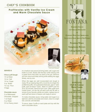 C H E F ’ S C OOK B OOK
Profiteroles with Vanilla Ice Cream
and Warm Chocolate Sauce
Biltmore Executive Pastry
Chef Olivier Rodriguez
In a medium-size sauce pot bring water, salt, sugar and
butter to a boil. Slowly add the flour while stirring until
a paste forms that does not stick to the pot. Remove
pot from stove and keep stirring while adding the eggs
slowly, one by one.
When the eggs are well incorporated and dough is
ready, fill up a piping bag with a round tip (to shape the
profiterole puffs). On a greased sheet pan, pipe 2” wide
puffs, each at least 4” apart. Bake in a 300ºF oven for
25 to 30 minutes. Remove from oven. After puffs have
cooled down, cut the top off each puff and fill with a
scoop of your favorite vanilla ice cream; replace top on
each puff and store in freezer until ready to serve.
To make chocolate sauce, bring water and sugar to a
light boil, add the chocolate and cream, return to a light
boil, and stir until blended.
To serve, place 3 puffs on each plate and top with the
warm chocolate sauce.
SERVES 8
Choux puff dough
1/4 qt Water
1/4 oz Salt
1/2 oz Sugar
3 oz Butter
1/2 cup Flour
4 Eggs
Chocolate sauce
5 oz Bittersweet
Chocolate, chopped
1 oz Sugar
3 oz Water
3.5 oz Heavy cream
FONTANA
Chef de Cuisine
Mario Camia
Open Daily
6:30 AM TO 10:30 PM
Reservations
305.913.3200
BILTMORE
1200 Anastasia Avenue
Coral Gables, FL 33134
Premium Wines
Sumptuous Breezes
Unforgettable Eats
Exquisite Italian
and Grilled Specialties
e
Extensive Wine List Showcasing
Selections From Around The World
Chef Mario Camia
 