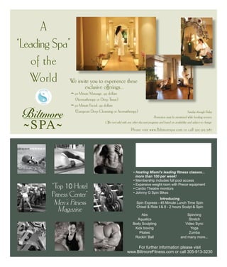 Please visit www.Biltmorespa.com or call 305.913.3187
A
“Leading Spa”
of the
World
Abs
Aquatics
Body Sculpting
Kick boxing
Pilates
Rockin’ Ball
Spinning
Stretch
Video Sync
Yoga
Zumba
and many more...
For further information please visit
www.BiltmoreFitness.com or call 305-913-3230
“Top 10 Hotel
Fitness Center”
Men’s Fitness
Magazine
• Hosting Miami’s leading fitness classes...
more than 100 per week!
• Membership includes full pool access
• Expansive weight room with Precor equipment
• Cardio Theatre monitors
• Johnny G Spin Bikes
Sunday through Friday
Promotion must be mentioned while booking services.
Offer not valid with any other discount programs and based on availability and subject to change.
We invite you to experience these
exclusive offerings...
	 ~ 50-Minute Massage, 99 dollars
	 (Aromatherapy or Deep Tissue)
	 ~ 50-Minute Facial, 99 dollars
	 (European Deep Cleansing or Aromatherapy)
Introducing
Spin Express - 45 Minute Lunch Time Spin
Chisel & Ride I & II - 2 hours Sculpt & Spin
 