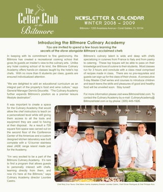 N e w s l e t t e r & C a l e n d a r
W i n t e r 2 0 0 8 – 2 0 0 9at the
Biltmore • 1200 Anastasia Avenue • Coral Gables, FL 33134
Introducing the Biltmore Culinary Academy
In keeping with its commitment to fine gastronomy, the
Biltmore has created a recreational cooking school that
gives its guests an insider’s view to the culinary arts. Unlike
any hotel cooking school of its kind, the Biltmore Culinary
Academy offers hands-on classes taught by the hotel’s top
chefs. With no more than 8 students per class, guests are
ensured individualized attention.
“We are delighted to add an educational curriculum as an
integral part of the property’s food and wine culture,” says
General Manager Dennis Doucette. “The Culinary Academy
further expands Biltmore’s position as a premier leisure
lifestyle destination”.
It was important to create a space
for the Culinary Academy that would
allow the chef instructors to teach on
a personalized level while still giving
them access to all the tools and
equipment they are used to having
at their disposal. As a result a 700
square foot space was carved out on
the second floor of the Conference
Center of the Americas and a custom
designed kitchen laboratory was built
complete with a 12-burner stainless
steel JADE range island made just
for the Academy.
“I’m very excited to be a part of the
Biltmore Culinary Academy. It’s rare
to find a program that allows guests
to personally interact with chefs,
learning directly from them, and
now it’s here at the Biltmore,” says
Culinary Academy director Lourdes
Castro.
Biltmore’s culinary talent is wide and deep with chefs
specializing in cuisines from France to Italy and from pastry
to catering. These top toques will be able to pass on their
knowledge and love of cuisine to their students. Most classes
run for 3 hours and conclude with a class meal comprised
of recipes made in class. There are no pre-requisites and
guests can sign up for the class of their choice. Aconsecutive
5-day Master Chef series and courses to introduce children
and teach teens the skills and pleasures of good and healthy
food will be unveiled soon. Stay tuned!
For more information please visit www.BiltmoreHotel.com. To
contact the Culinary Academy by e-mail: CulinaryAcademy@
BiltmoreHotel.com or by phone: (305) 445-1926.
Chef Roly Cruz-Taura, Chef Mario Camia, Academy Director Lourdes Castro, Chef Olivier Rodriguez & Chef Philippe Ruiz
You are invited to spend a few hours learning the
secrets of the stove alongside Biltmore’s acclaimed chefs
 