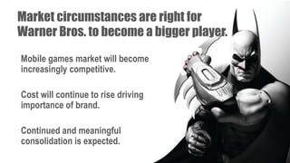 Market circumstances are right for
Warner Bros. to become a bigger player.
Mobile games market will become
increasingly competitive.
Cost will continue to rise driving
importance of brand.
Continued and meaningful
consolidation is expected.
 