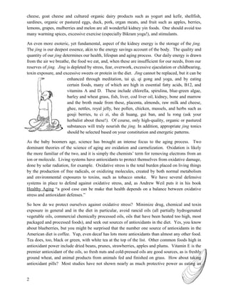 cheese, goat cheese and cultured organic dairy products such as yogurt and kefir, shellfish,
sardines, organic or pastured eggs, duck, pork, organ meats, and fruit such as apples, berries,
lemons, grapes, mulberries and melon are all wonderful kidney yin foods. One should avoid too
many warming spices, excessive exercise (especially Bikram yoga!), and stimulants.

An even more esoteric, yet fundamental, aspect of the kidney energy is the storage of the jing.
The jing is our deepest essence, akin to the energy savings account of the body. The quality and
quantity of our jing determines our health, lifespan and aging process. Our daily energy is drawn
from the air we breathe, the food we eat, and, when these are insufficient for our needs, from our
reserves of jing. Jing is depleted by stress, fear, overwork, excessive ejaculation or childbearing,
toxin exposure, and excessive sweets or protein in the diet. Jing cannot be replaced, but it can be
                       enhanced through meditation, tai qi, qi gong and yoga, and by eating
                       certain foods, many of which are high in essential fatty acids, B12, and
                       vitamins A and D. These include chlorella, spirulina, blue-green algae,
                       barley and wheat grass, fish, liver, cod liver oil, kidney, bone and marrow
                       and the broth made from these, placenta, almonds, raw milk and cheese,
                       ghee, nettles, royal jelly, bee pollen, chicken, mussels, and herbs such as
                       gouji berries, tu ci zi, shu di huang, gui ban, and lu rong (ask your
                       herbalist about these!). Of course, only high-quality, organic or pastured
                       substances will truly nourish the jing. In addition, appropriate jing tonics
                       should be selected based on your constitution and energetic patterns.

As the baby boomers age, science has brought an intense focus to the aging process. Two
dominant theories of the science of aging are oxidation and carmelization. Oxidation is likely
the more familiar of the two, and it is simply the chemists’ term for removing electrons from an
ion or molecule. Living systems have antioxidants to protect themselves from oxidative damage,
done by solar radiation, for example. Oxidative stress is the total burden placed on living things
by the production of free radicals, or oxidizing molecules, created by both normal metabolism
and environmental exposures to toxins, such as tobacco smoke. We have several defensive
systems in place to defend against oxidative stress, and, as Andrew Weil puts it in his book
Healthy Aging “a good case can be make that health depends on a balance between oxidative
stress and antioxidant defenses.”

So how do we protect ourselves against oxidative stress? Minimize drug, chemical and toxin
exposure in general and in the diet in particular, avoid rancid oils (all partially hydrogenated
vegetable oils, commercial chemically processed oils, oils that have been heated too high, most
packaged and processed foods), and seek out sources of antioxidants in the diet. Yes, you know
about blueberries, but you might be surprised that the number one source of antioxidants in the
American diet is coffee. Yup, even decaf has lots more antioxidants than almost any other food.
Tea does, too, black or green, with white tea at the top of the list. Other common foods high in
antioxidant power include dried beans, prunes, strawberries, apples and plums. Vitamin E is the
premier antioxidant of the oils, so fresh nuts and cold-pressed oils are good sources, as is freshly
ground wheat, and animal products from animals fed and finished on grass. How about taking
antioxidant pills? Most studies have not shown nearly as much protective power as eating an


2
 
