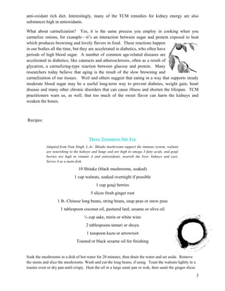 anti-oxidant rich diet. Interestingly, many of the TCM remedies for kidney energy are also
substances high in antioxidants.

What about carmelization? Yes, it is the same process you employ in cooking when you
carmelize onions, for example—it’s an interaction between sugar and protein exposed to heat
which produces browning and lovely flavors in food. These reactions happen
in our bodies all the time, but they are accelerated in diabetics, who often have
periods of high blood sugar. A number of common age-related diseases are
accelerated in diabetics, like cataracts and atherosclerosis, often as a result of
glycation, a carmelizing-type reaction between glucose and protein. Many
researchers today believe that aging is the result of the slow browning and
carmelization of our tissues. Weil and others suggest that eating in a way that supports steady
moderate blood sugar may be a useful long-term way to prevent diabetes, weight gain, heart
disease and many other chronic disorders that can cause illness and shorten the lifespan. TCM
practitioners warn us, as well, that too much of the sweet flavor can harm the kidneys and
weaken the bones.



Recipes:



                                       Three Treasures Stir Fry
            Adapted from Nam Singh, L.Ac. Shitake mushrooms support the immune system, walnuts
            are nourishing to the kidneys and lungs and are high in omega 3 fatty acids, and gouji
            berries are high in vitamin A and antioxidants, nourish the liver, kidneys and eyes.
            Serves 4 as a main dish.

                                 10 Shitake (black mushrooms, soaked)
                              1 cup walnuts, soaked overnight if possible
                                            1 cup gouji berries
                                         5 slices fresh ginger root
                   1 lb. Chinese long beans, string beans, snap peas or snow peas
                     1 tablespoon coconut oil, pastured lard, sesame or olive oil
                                    ¼ cup sake, mirin or white wine
                                      2 tablespoons tamari or shoyu
                                      1 teaspoon kuzu or arrowroot
                               Toasted or black sesame oil for finishing


Soak the mushrooms in a dish of hot water for 20 minutes, then drain the water and set aside. Remove
the stems and slice the mushrooms. Wash and cut the long beans, if using. Toast the walnuts lightly in a
toaster oven or dry pan until crispy. Heat the oil in a large sauté pan or wok, then sauté the ginger slices

                                                                                                               3
 