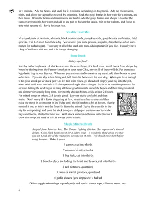 for 1 minute. Add the beans, and sauté for 2-3 minutes depending on toughness. Add the mushrooms,
mirin, and allow the vegetables to cook by steaming. Soak the gouji berries in hot water for a minute, and
then drain. When the beans and mushrooms are tender, add the gouji berries and shoyu. Dissolve the
kuzu or arrowroot in hot water and add to the pan to thicken the sauce. Stir in the walnuts, and finish to
taste with sesame oil. Serve hot over rice.

                                            Vitality Trail Mix

Mix equal parts of: walnuts, almonds, black sesame seeds, pumpkin seeds, gouji berries, mulberries, dried
apricots. Eat 1-2 small handfuls a day. Variations: pine nuts, pecans, sea palm, dried berries of all sorts
(watch for added sugar). Toast any or all of the seeds and nuts, adding tamari if you like. I usually have
a bag of trail mix with me, and it is always changing!

                                                Bone Broth
                                              Kidney superfood!

Start by collecting bones. A chicken carcass, the center bone of a lamb roast, small bones from chops, big
bones by the bag from the Farmer’s market or your meat CSA, any or all of these will do. Put them in a
big plastic bag in your freezer. Whenever you eat sustainable meat or any meat, add those bones to your
collection. If you are shy when dining out, tell them the bones are for your dog. When you have enough
to fill your crock pot or stock pot ½ to 2/3 full with bones, go ahead and empty your bag into the pot,
cover with cold water and add 1-2 tablespoons of apple cider vinegar. Let it sit at room temperature for
an hour, letting the acid begin to bring all those good minerals out of the bones and then bring to a boil
and simmer for a really long time. For mostly chicken bones, cook at least 24 hours.
For mixed bones or others, 2-3 days is good. Let your stock cool a bit and then
strain. Don’t worry if it looks disgusting at first, strain in a fine strainer and then
place the stock in a container in the fridge until the fat hardens a bit at the top. Scoop
most of it out, as this is not the finest fat from the animal (I give the extra fat to the
city for composting) and pour the stock into jars, old yogurt containers or ice cube
trays and freeze, labeled for later use. With stock and cooked beans in the freezer I
know that soup, the staff of life, is always close at hand.

                                          Magic Mineral Broth
            Adapted from Rebecca Katz, The Cancer Fighting Kitchen. The vegetarian’s mineral
            delight. Cook black beans into it for a kidney soup. A wonderful thing about it is that
            you don’t peel any of the vegetables, saving a lot of time. You should rinse them before
            using, however. Makes 6 quarts.

                                          6 carrots cut into thirds
                                         2 onions cut into chunks
                                         1 big leek, cut into thirds
                    1 bunch celery, including the heart and leaves, cut into thirds
                                         4 red potatoes, quartered
                                   3 yams or sweet potatoes, quartered
                                 5 garlic cloves (yes, unpeeled!), halved
          Other veggie trimmings: squash pulp and seeds, carrot tops, cilantro stems, etc.

4
 