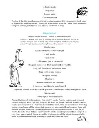 1 -2 strips kombu
                                                2 bay leaves
                                               8 quarts water
                                            1 teaspoon sea salt
Combine all the of the ingredients except the salt in a large stock pot, fill it with water to within 2 inches
of the top, cover, and bring to a boil. Remove the lid and simmer on low for 2 hours. Strain into another,
heat-proof container, and add salt to taste. Proceed with recipes or freeze.



                                             Kidney Kichadi
                        (adapted from The Ayurvedic Cookbook by Andrea Morningstar)
            Serves 5-6. Kichadi is the basis of cleansing diets in Ayurvedic medicine, and can be
            eaten for breakfast, lunch or dinner. This version strengthens both kidney yin and yang
            and can be enjoyed as the basis of a simple cleanse for a day or two in winter.

                                               1 burdock root
                                  ½ cup aduki beans, soaked overnight
                                               ½ stick kombu
                                                6 cups water
                                    2 tablespoons ghee or coconut oil
                       1 teaspoon cumin seeds (black cumin seeds if available)
                               ¼ tsp each fennel seeds and mustard seeds
                                      1 large onion or leek, chopped
                                            1 teaspoon turmeric
                                                2 bay leaves
                                  1/8 tsp each asafetida and cinnamon
                               2 carrots or 1 cup Kabocha squash, cubed
 1 cup brown basmati, black rice or black quinoa or a combination, soaked overnight and rinsed
                                               ¾ tsp sea salt
                                    2 more cups of water (as needed)
Wash and lightly scrub the burdock root. Chop into 1/8” rounds. Place the burdock, aduki beans and
kombu in a large pot with 6 cups water, bring to a boil, cover and simmer. While the beans are cooking,
heat the ghee or coconut oil in a medium skillet and add the cumin, fennel and mustard seeds. When they
begin to pop and sizzle, add the onion or leek, turmeric, bay leaves, asafetida and cinnamon. Saute until
the onion is tender, then add the carrots or squash and the rice or quinoa and continue to sauté for 1-2
minutes. Set aside. When the beans are almost tender, add the sautéed vegetables and rice, along with an
extra 2 cups water if needed. Simmer covered for 30 minutes, then add the salt and simmer until all is
tender, 10 or more minutes longer. Garnish with yogurt and cilantro and enjoy!

                                                                                                             5
 