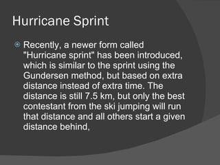 Hurricane Sprint Recently, a newer form called "Hurricane sprint" has been introduced, which is similar to the sprint using the Gundersen method, but based on extra distance instead of extra time. The distance is still 7.5 km, but only the best contestant from the ski jumping will run that distance and all others start a given distance behind,  