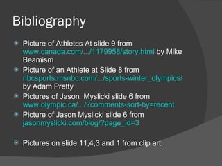 Bibliography Picture of Athletes At slide 9 from  www.canada.com/.../1179958/story.html  by Mike Beamism Picture of an Athlete at Slide 8 from  nbcsports.msnbc.com/.../sports-winter_olympics/  by Adam Pretty Pictures of Jason  Myslicki slide 6 from  www.olympic.ca/.../?comments-sort-by=recent Picture of Jason Myslicki slide 6 from  jasonmyslicki.com/blog/?page_id=3 Pictures on slide 11,4,3 and 1 from clip art. 