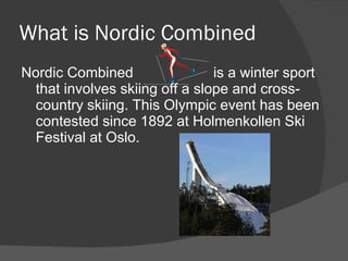 What is Nordic Combined Nordic Combined  is a winter sport that involves skiing off a slope and cross-country skiing. This Olympic event has been contested since  1892 at Holmenkollen Ski Festival at Oslo. 