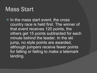 Mass Start In the mass start event, the cross country race is held first. The winner of that event receives 120 points, the others get 15 points subtracted for each minute behind the leader. In the ski jump, no style points are awarded, although jumpers receive fewer points for falling or failing to make a telemark landing.  